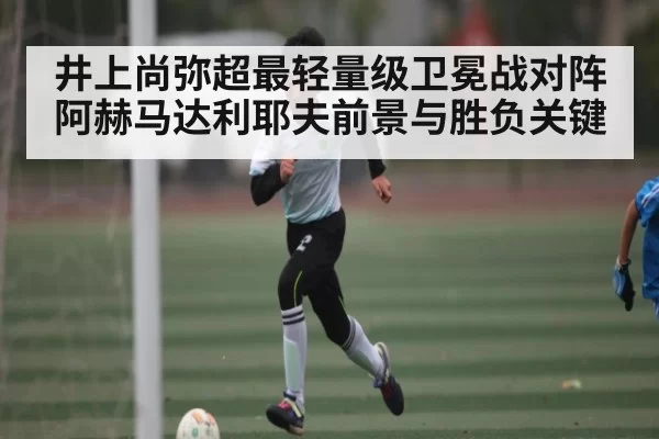 井上尚弥超最轻量级卫冕战对阵阿赫马达利耶夫前景与胜负关键