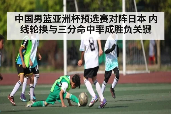 中国男篮亚洲杯预选赛对阵日本 内线轮换与三分命中率成胜负关键